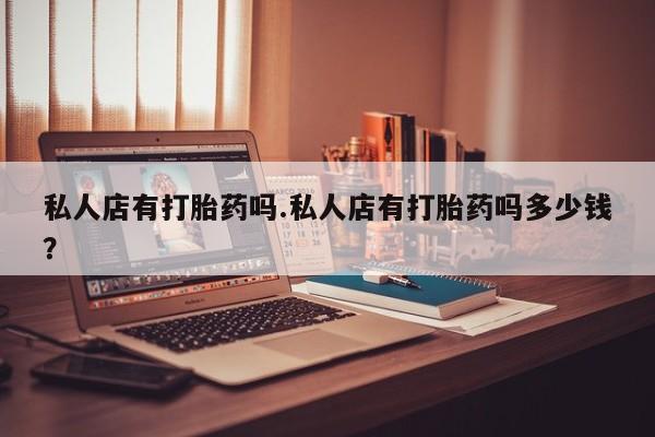 流产药网上专门卖店微信私人店有打胎药吗.私人店有打胎药吗多少钱？