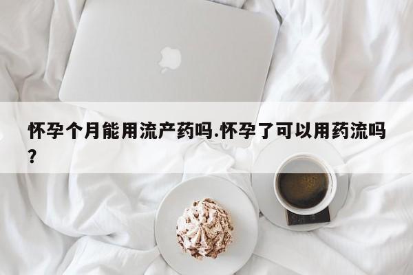 流产药网上专门卖店微信怀孕个月能用流产药吗.怀孕了可以用药流吗？