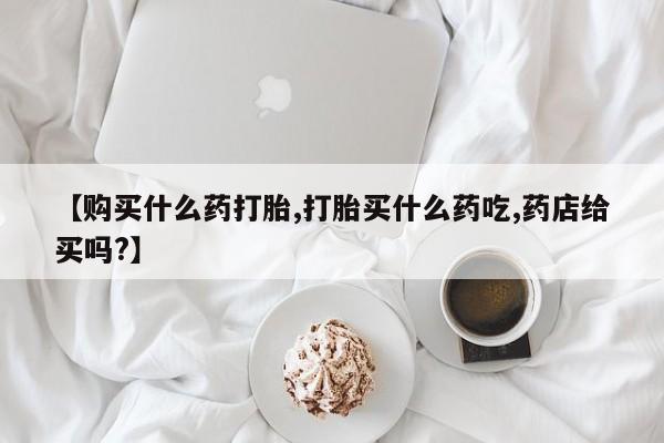流产药网上专门卖店微信【购买什么药打胎,打胎买什么药吃,药店给买吗?】