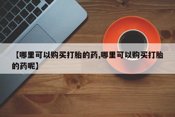 流产药网上专门卖店微信【哪里可以购买打胎的药,哪里可以购买打胎的药呢】