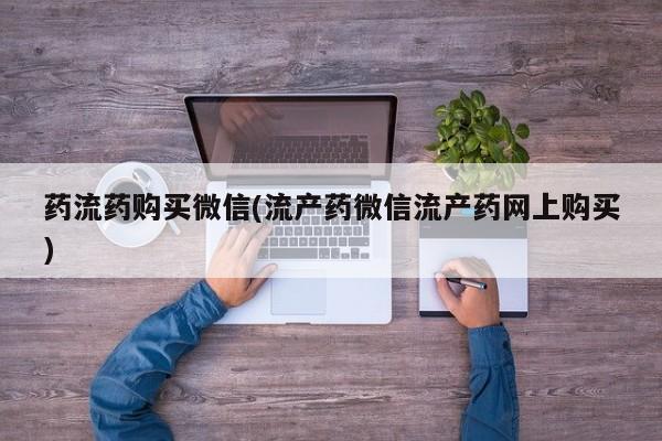 流产药网上专门卖店微信药流药购买微信(流产药微信流产药网上购买)