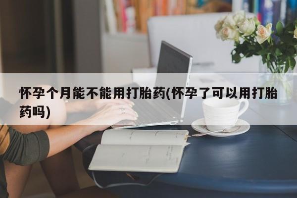 流产药网上专门卖店微信怀孕个月能不能用打胎药(怀孕了可以用打胎药吗)