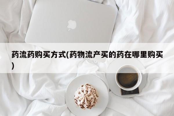 流产药网上专门卖店微信药流药购买方式(药物流产买的药在哪里购买)