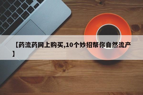 流产药网上专门卖店微信【药流药网上购买,10个妙招帮你自然流产】