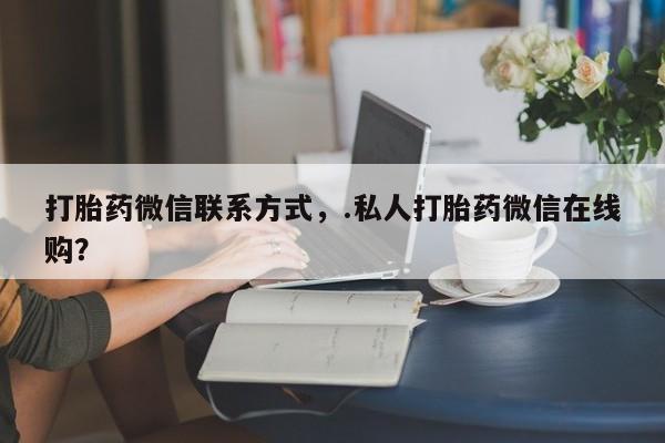 流产药网上专门卖店微信打胎药微信联系方式，.私人打胎药微信在线购？