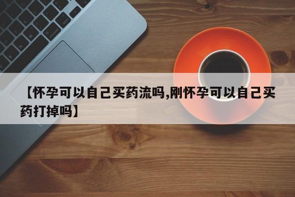 流产药网上专门卖店微信【怀孕可以自己买药流吗,刚怀孕可以自己买药打掉吗】